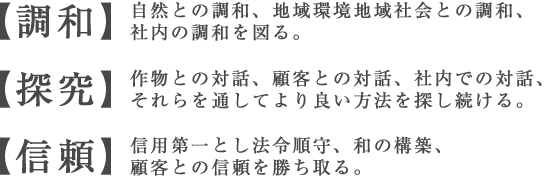 ［調和］自然との調和、地域環境地域社会との調和、社内の調和を図る。
			［探究］作物との対話、顧客との対話、社内での対話、それらを通してより良い方法を探し続ける。
			［信頼］信用第一とし法令順守、和の構築、顧客との信頼を勝ち取る。